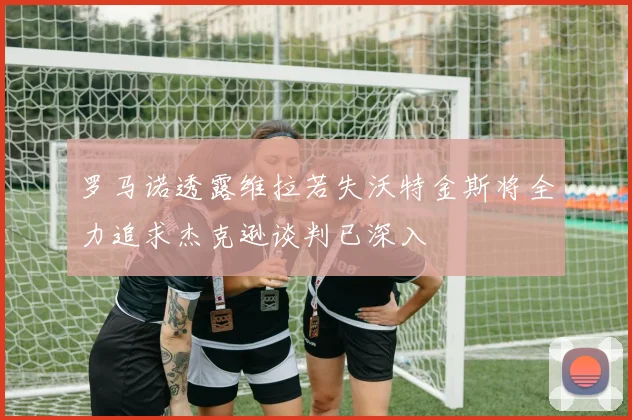 罗马诺透露维拉若失沃特金斯将全力追求杰克逊谈判已深入