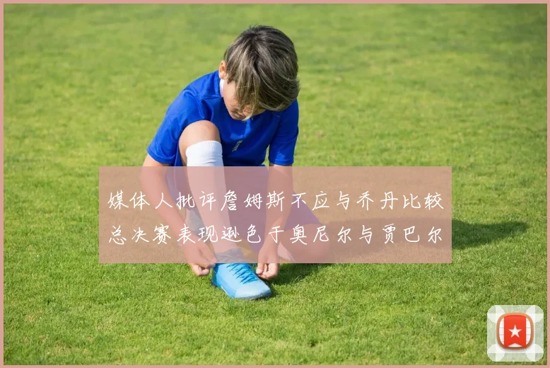 媒体人批评詹姆斯不应与乔丹比较总决赛表现逊色于奥尼尔与贾巴尔