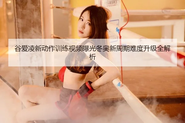 谷爱凌新动作训练视频曝光冬奥新周期难度升级全解析