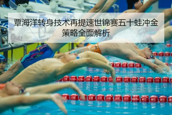 覃海洋转身技术再提速世锦赛五十蛙冲金策略全面解析