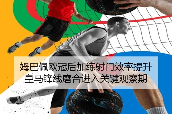 姆巴佩欧冠后加练射门效率提升 皇马锋线磨合进入关键观察期