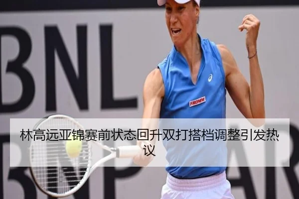 林高远亚锦赛前状态回升双打搭档调整引发热议