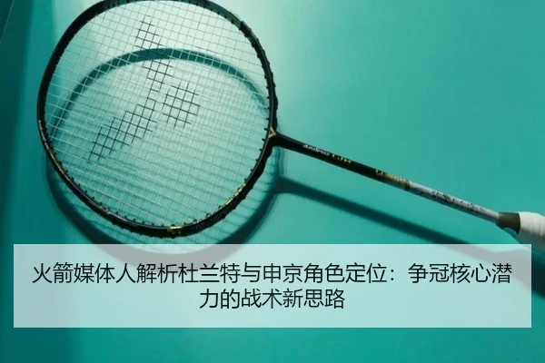 火箭媒体人解析杜兰特与申京角色定位：争冠核心潜力的战术新思路